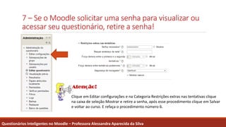 7 – Se o Moodle solicitar uma senha para visualizar ou
acessar seu questionário, retire a senha!
Questionários Inteligentes no Moodle – Professora Alessandra Aparecida da Silva
Clique em Editar configurações e na Categoria Restrições extras nas tentativas clique
na caixa de seleção Mostrar e retire a senha, após esse procedimento clique em Salvar
e voltar ao curso. E refaça o procedimento número 6.
 