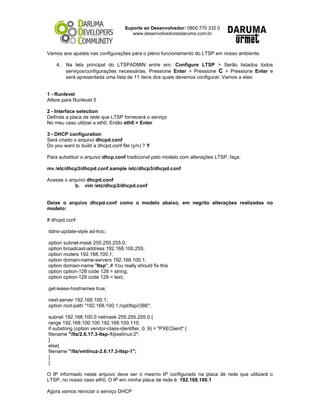 Suporte ao Desenvolvedor: 0800 770 332 0
www.desenvolvedoresdaruma.com.br
Vamos aos ajustes nas configurações para o pleno funcionamento do LTSP em nosso ambiente.
4. Na tela principal do LTSPADMIN entre em: Configure LTSP > Serão listados todos
serviços/configurações necessárias. Pressione Enter > Pressione C > Pressione Enter e
será apresentada uma lista de 11 itens dos quais devemos configurar. Vamos a eles:
1 - Runlevel
Altere para Runlevel 5
2 - Interface selection
Definda a placa de rede que LTSP fornecerá o serviço
No meu caso utilizei a eth0. Então eth0 > Enter
3 - DHCP configuration
Será criado o arquivo dhcpd.conf
Do you want to build a dhcpd.conf file (y/n) ? Y
Para substituir o arquivo dhcp.conf tradicional pelo modelo com alterações LTSP, faça:
mv /etc/dhcp3/dhcpd.conf.sample /etc/dhcp3/dhcpd.conf
Acesse o arquivo dhcpd.conf
b. vim /etc/dhcp3/dhcpd.conf
Deixe o arquivo dhcpd.conf como o modelo abaixo, em negrito alterações realizadas no
modelo:
# dhcpd.conf
ddns-update-style ad-hoc;
option subnet-mask 255.255.255.0;
option broadcast-address 192.168.100.255;
option routers 192.168.100.1;
option domain-name-servers 192.168.100.1;
option domain-name "ltsp"; # You really should fix this
option option-128 code 128 = string;
option option-129 code 129 = text;
get-lease-hostnames true;
next-server 192.168.100.1;
option root-path "192.168.100.1:/opt/ltsp/i386";
subnet 192.168.100.0 netmask 255.255.255.0 {
range 192.168.100.100 192.168.100.110;
if substring (option vendor-class-identifier, 0, 9) = "PXEClient" {
filename "/lts/2.6.17.3-ltsp-1/pxelinux.0";
}
else{
filename "/lts/vmlinuz-2.6.17.3-ltsp-1";
}
}
O IP informado neste arquivo deve ser o mesmo IP configurado na placa de rede que utilizará o
LTSP, no nosso caso eth0. O IP em minha placa de rede é: 192.168.100.1
Agora vamos reiniciar o serviço DHCP
 