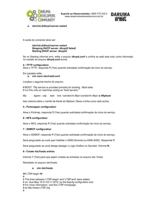 Suporte ao Desenvolvedor: 0800 770 332 0
www.desenvolvedoresdaruma.com.br
a. /etc/init.d/dhcp3-server restart
A saída do comando deve ser:
/etc/init.d/dhcp3-server restart
Stopping DHCP server: dhcpd3 failed!
Starting DHCP server: dhcpd3.
Se no Starting informar erro, edite o arquivo dhcpd.conf e confira se está esta tudo como informado
no modelo do arquivo dhcpd.conf acima.
4 - TFTP configuration
Ative o TFTP, responda Y (Yes) quando solicitada confirmação de inicio do serviço.
Em paralelo edite
a. vim nano /etc/inetd.conf
Localize o seguinte trecho do arquivo:
#:BOOT: Tftp service is provided primarily for booting. Most sites
# run this only on machines acting as "boot servers."
tftp dgram udp wait root /usr/sbin/in.tftpd /usr/sbin/in.tftpd -s /tftpboot
Isso mesmo,retire o /var/lib da frente do tftpboot. Deixe a linha como está acima.
5 - Portmapper configuration
Ative o Portmap, responda Y (Yes) quando solicitada confirmação de inicio do serviço.
6 - NFS configuration
Ative o NFS, responda Y (Yes) quando solicitada confirmação de inicio do serviço.
7 - XDMCP configuration
Ative o XDMCP, responda Y (Yes) quando solicitada confirmação de inicio do serviço.
Será perguntado se você quer habilitar o GDM (Gnome) ou KDM (KDE). Responda Y.
Será perguntado se você deseja desligar o Login Gráfico no Servidor. Informe N.
8 - Create /etc/hosts entries
Informe Y (Yes) para que sejam criadas as entradas no arquivo /etc /hosts
Resultado no arquivo /etc/hosts:
a. vim /etc/hosts
## LTSP-begin ##
#
# The lines between 'LTSP-begin' and 'LTSP-end' were added
# on: Qua May 19 01:43:11 2010, by the ltspcfg configuration tool.
# For more information, visit the LTSP homepage
# at http://www.LTSP.org
#
 