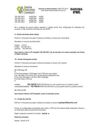 Suporte ao Desenvolvedor: 0800 770 332 0
www.desenvolvedoresdaruma.com.br
192.168.100.2 ws002.ltsp ws002
192.168.100.3 ws003.ltsp ws003
192.168.100.4 ws004.ltsp ws004
192.168.100.5 ws005.ltsp ws005
....
Se o conteúdo do arquivo estiver seguindo o padrão acima. Sua configuração foi realizada com
sucesso. O .ltsp é domínio informado em seu DHCP.
9 - Create /etc/hosts.allow entries
Informe Y (Yes) para que sejam criadas as entradas no arquivo /etc /hosts.allow
Resultado no arquivo /etc/hosts.allow
bootpd: 0.0.0.0
in.tftpd: 192.168.100.1
portmap: 192.168.100.1
Isso mesmo, insira o IP completo 192.168.100.1 (ip do servidor em nosso exemplo) nas linhas
in.tftpd e portmap.
10 - Create /etc/exports entries
Informe Y (Yes) para que sejam criadas as entradas no arquivo /etc /exports
Resultado no arquivo /etc/exports
## LTSP-begin ##
#
# The lines between 'LTSP-begin' and 'LTSP-end' were added
# on: Qua May 19 01:49:23 2010, by the ltspcfg configuration tool.
# For more information, visit the LTSP homepage
# at http://www.LTSP.org
#
/opt/ltsp 192.168.20.1/255.255.255.0(ro,no_root_squash,sync,no_subtree_check)
/var/opt/ltsp/swapfiles 192.168.20.1/255.255.255.0(rw,no_root_squash,async,no_subtree_check)
## LTSP-end ##
Isso mesmo informe o IP Completo, como no exemplo acima.
11 - Create lts.conf file
Informe Y (Yes) para que sejam criadas as entradas no arquivo /opt/ltsp/i386/etc/lts.conf
Pronto, as configurações necessárias para rodar o LTSP de forma básica estão finalizadas. Vamos a
um teste para saber se está tudo funcionando.
Digite o seguinte comando no console: ltspcfg –p
Saída do comando:
ltspcfg - Version 0.16
 