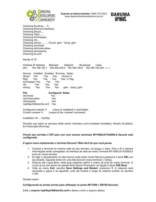 Suporte ao Desenvolvedor: 0800 770 332 0
www.desenvolvedoresdaruma.com.br
Checking Runlevel....: 5
Checking Ethernet Interfaces
Checking Dhcpd.....
Checking Tftpd.......
Checking Portmapper...
Checking nfs....
Checking xdmcp............Found: gdm Using: gdm
Checking /etc/hosts.
Checking /etc/hosts.allow.
Checking /etc/exports.
Checking lts.conf.
ltspcfg v0.16
Interface IP Address Netmask Network Broadcast Used
eth1 192.168.100.1 255.255.255.0 192.168.100.0 192.168.100.255 <-----
Service Installed Enabled Running Notes
dhcpd Yes Yes Yes Version 3
tftpd Yes Yes Yes Has '-s' flag
portmapper Yes Yes Yes
nfs Yes Yes Yes
xdmcp Yes Yes Yes gdm Using: gdm
File Configured Notes
/etc/hosts Yes
/etc/hosts.allow Yes
/etc/exports Yes
/opt/ltsp/i386/etc/lts.conf Yes
Configured runlevel: 5 (value of initdefault in /etc/inittab)
Current runlevel: 5 (output of the 'runlevel' command)
Installation dir...: /opt/ltsp
Perceba que todos os serviços estão sendo indicados como Instalado (Installed), Ativado (Enabled),
Em Execução (Running).
Pronto seu servidor LTSP para uso com nossos terminais MT1000LX/TA2000LX Daruma está
configurado.
E agora como implementar o terminal Daruma? Mais fácil do que você pensa.
1. Conecte o terminal na mesma rede do seu servidor, só plugue o cabo. Pois o IP e demais
informações serão carregadas via interface de rede de nosso Terminal MT1000LX/TA2000LX
junto ao nosso servidor.
2. Ao ligar o equipamento na tela branca onde exibe Urmet Daruma pressione a tecla DEL em
seu teclado. Aguarde entrar em uma tela Azul em nosso terminal, o Setup.
3. Dirija-se até a guia Boot, nesta guia podemos definir a ordem de boot de nosso terminal. O
cursor já vai cair dentro da sessão Boot Device Priorization na Opção 0 deixe PXE Boot.
4. Volte ao menu Exit, escolha Save Settings and Restart, pressione Y. A máquina será
reiniciada e agora é só aguardar, pois ela iniciará a carga do sistema contido no servidor
LTSP.
Simples assim.
Configurando as portas seriais para utilização na ponta (MT1000 + DR700 Daruma)
Edite o arquivo /opt/ltsp/i386/etc/lts.conf e deixe-o como o arquivo abaixo:
 