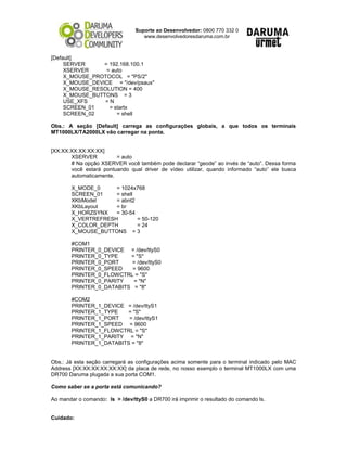 Suporte ao Desenvolvedor: 0800 770 332 0
www.desenvolvedoresdaruma.com.br
[Default]
SERVER = 192.168.100.1
XSERVER = auto
X_MOUSE_PROTOCOL = "PS/2"
X_MOUSE_DEVICE = "/dev/psaux"
X_MOUSE_RESOLUTION = 400
X_MOUSE_BUTTONS = 3
USE_XFS = N
SCREEN_01 = startx
SCREEN_02 = shell
Obs.: A seção [Default] carrega as configurações globais, a que todos os terminais
MT1000LX/TA2000LX vão carregar na ponta.
[XX:XX:XX:XX:XX:XX]
XSERVER = auto
# Na opção XSERVER você também pode declarar “geode” ao invés de “auto”. Dessa forma
você estará pontuando qual driver de vídeo utilizar, quando informado “auto” ele busca
automaticamente.
X_MODE_0 = 1024x768
SCREEN_01 = shell
XKbModel = abnt2
XKbLayout = br
X_HORZSYNX = 30-54
X_VERTREFRESH = 50-120
X_COLOR_DEPTH = 24
X_MOUSE_BUTTONS = 3
#COM1
PRINTER_0_DEVICE = /dev/ttyS0
PRINTER_0_TYPE = "S"
PRINTER_0_PORT = /dev/ttyS0
PRINTER_0_SPEED = 9600
PRINTER_0_FLOWCTRL = "S"
PRINTER_0_PARITY = "N"
PRINTER_0_DATABITS = "8"
#COM2
PRINTER_1_DEVICE = /dev/ttyS1
PRINTER_1_TYPE = "S"
PRINTER_1_PORT = /dev/ttyS1
PRINTER_1_SPEED = 9600
PRINTER_1_FLOWCTRL = "S"
PRINTER_1_PARITY = "N"
PRINTER_1_DATABITS = "8"
Obs.: Já esta seção carregará as configurações acima somente para o terminal indicado pelo MAC
Address [XX:XX:XX:XX:XX:XX] da placa de rede, no nosso exemplo o terminal MT1000LX com uma
DR700 Daruma plugada a sua porta COM1.
Como saber se a porta está comunicando?
Ao mandar o comando: ls > /dev/ttyS0 a DR700 irá imprimir o resultado do comando ls.
Cuidado:
 