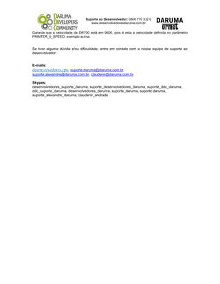 Suporte ao Desenvolvedor: 0800 770 332 0
www.desenvolvedoresdaruma.com.br
Garanta que a velocidade da DR700 está em 9600, pois é esta a velocidade definida no parâmetro
PRINTER_0_SPEED, exemplo acima.
Se tiver alguma dúvida e/ou dificuldade, entre em contato com a nossa equipe de suporte ao
desenvolvedor.
E-mails:
desenvolvedores.cpu, suporte.daruma@daruma.com.br
suporte.alexandre@daruma.com.br, claudenir@daruma.com.br
Skypes:
desenvolvedores_suporte_daruma, suporte_desenvolvedores_daruma, suporte_ddc_daruma,
ddc_suporte_daruma, desenvolvedores_daruma, suporte_daruma, suporte.daruma,
suporte_alexandre_daruma, claudenir_andrade
 
