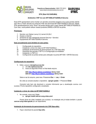Suporte ao Desenvolvedor: 0800 770 332 0
www.desenvolvedoresdaruma.com.br
STK (Start Kit DARUMA)
Ambiente LTSP 4.2 com MT1000LX/TA2000LX Daruma
Esse STK apresentará como montar um servidor provendo imagens Linux para pontas cliente
sem HD ou Flash através do protocolo PXE dos terminais MT1000/TA2000LX Daruma. Neste
STK apresentaremos como “levar” as portas seriais para o lado cliente (MT1000LX/TA2000LX).
Com isso, você poderá utilizar nossos produtos DR600 e DR700 na ponta.
Premissas:
1. Servidor com Debian Lenny 5.0, kernel 2.6.26-2
2. Acesso a internet;
3. Ambiente de rede interligando terminal Daruma + Servidor;
4. Equipamento MT1000/TA2000LX Daruma.
Este procedimento será dividido em seis partes:
I. Configuração do repositório;
II. Instalando o driver de vídeo do MT1000/TA2000LX
III. Instalação da ferramenta de gerenciamento do LTSP (ltsp-utils);
IV. Download dos pacotes LTSP 4.2 e Configuração do Instalador;
V. Instalando o LTSP 4.2;
VI. Configurando as portas seriais para utilização na ponta (MT1000 + DR700 Daruma)
Configuração do repositório
1. Edite o arquivo /etc/apt/sources.list
a. vim /etc /apt/sources.list
b. insira as seguintes linhas no final deste arquivo:
deb http://ftp.br.debian.org/debian/ lenny main
deb-src http://ftp.br.debian.org/debian/ lenny main
Salve e sai do arquivo, para isso: Pressione Esc -> :wq -> Enter
De volta ao console atualize o repositório: apt-get update > Pressione Enter
Correndo tudo bem ele devolverá o console informando que a atualização ocorreu com
sucesso. Pronto repositório configurado e atualizado.
Instalando o driver de vídeo do MT1000/TA2000LX
1. No console, como root. Digite:
a. apt-get install xserver-xorg-video-amd
Pronto driver de vídeo instalado com sucesso, na instalação ele já instala também o pacote
xserver-xorg-video-geode por ser dependente.
Instalação da ferramenta de gerenciamento do LTSP (ltsp-utils);
1. Faça o download do pacote ltsp-utils;
 
