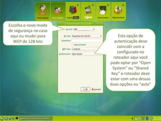 Escolha o novo modo
de segurança no caso
 aqui eu mudei para         Esta opção de
  WEP de 128 bits         autenticação deve
                           coincidir com a
                           configurada no
                         roteador aqui você
                       pode optar por “Open
                         System” ou “Shared
                        Key” o roteador deve
                       estar com uma dessas
                       duas opções ou “auto”
 