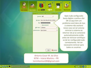 Após tudo configurado
                               basta digitar a senha e dar
                                    OK só aqui tem um
                              problema você dara ok mas
                                  o sistema não aceitará
                                nesse caso vai ser preciso
                                   reiniciar o sistema ao
                              retornar ele já se conectará
                                 automaticamente então
                              antes de reiniciar certifique-
                               se de ter configurado tudo
                                  corretamente. Vai ser
                                necessário reiniciar para
                                     todos os usuários.



  Antonio Cezar M. da Silva
 NTM – Inácio Martins – PR
toninhosilva100@gmail.com
 