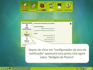 Depois de clicar em “configurações da área de
notificação” aparecerá esta janela click agora
         sobre “Widgets do Plasma”
 