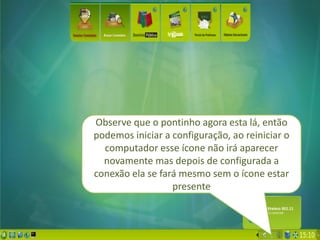 Observe que o pontinho agora esta lá, então
podemos iniciar a configuração, ao reiniciar o
  computador esse ícone não irá aparecer
  novamente mas depois de configurada a
conexão ela se fará mesmo sem o ícone estar
                  presente
 