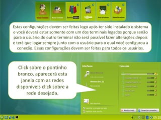 Estas configurações devem ser feitas logo após ter sido instalado o sistema
e você deverá estar somente com um dos terminais logados porque senão
para o usuário do outro terminal não será possível fazer alterações depois
e terá que logar sempre junto com o usuário para o qual você configurou a
   conexão. Essas configurações devem ser feitas para todos os usuários.



  Click sobre o pontinho
 branco, aparecerá esta
   janela com as redes
 disponíveis click sobre a
      rede desejada.
 