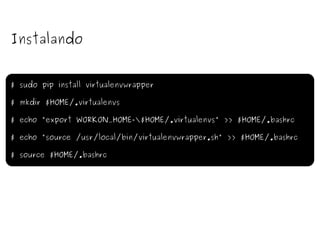 Instalando $ sudo pip install virtualenvwrapper $ mkdir $HOME/.virtualenvs $ echo "export WORKON_HOME=\$HOME/.virtualenvs" >> $HOME/.bashrc $ echo "source /usr/local/bin/virtualenvwrapper.sh" >> $HOME/.bashrc $ source $HOME/.bashrc 