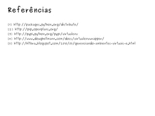 Referências [1] http://packages.python.org/distribute/ [2] http://pip.openplans.org/  [3] http://pypi.python.org/pypi/virtualenv [4] http://www.doughellmann.com/docs/virtualenvwrapper/ [5] http://hltbra.blogspot.com/2010/05/gerenciando - ambientes - virtuais - e.html 