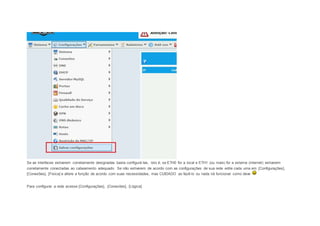 Se as interfaces estiverem corretamente designadas basta configurá-las, isto é, se ETH0 for a local e ETH1 (ou mais) for a externa (internet) estiverem 
corretamente conectadas ao cabeamento adequado. Se não estiverem de acordo com as configurações de sua rede edite cada uma em [Configurações], 
[Conexões], [Fisica] e altere a função de acordo com suas necessidades, mas CUIDADO ao fazê-lo ou nada irá funcionar como deve 
Para configurar a rede acesse [Configurações], [Conexões], [Lógica] 
 