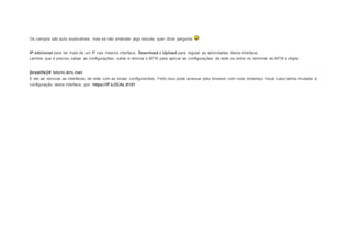 Os campos são auto explicativos, mas se não entender algo estude, quer dizer pergunte 
IP adicional para ter mais de um IP nas mesma interface, Download e Upload para regular as velocidades desta interface, 
Lembre que é preciso salvar as configurações, salve e reinicie o BFW para aplicar as configurações de rede ou entre no terminal do BFW e digite: 
[brasilfw]/# /etc/rc.d/rc.inet 
E ele vai reiniciar as interfaces de rede com as novas configuracões. Feito isso pode acessar pelo browser com novo endereço local, caso tenha mudado a 
configuração desta interface, por: https://IP-LOCAL:8181 
 