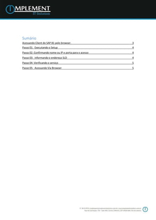 Sumário
Acessando Client do SAP B1 pelo browser. 3
Passo 01: Executando o Setup 4
Passo 02: Confirmando nome ou IP e porta para o acesso 4
Passo 03: informando o endereço SLD 4
Passo 04: Verificando o serviço 5
Passo 05: Acessando Via Browser 5
 