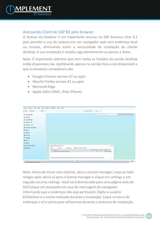 Acessando Client do SAP B1 pelo browser.
O Acesso via browser é um importante recurso no SAP Business One 9.2
pois permite o uso do sistema em um navegador web com endereço local
ou remoto, eliminando assim a necessidade de instalação do cliente
desktop. A sua instalação é simples siga atentamente os passos a baixo.
Nota: É importante salientar que nem todas as funções da versão desktop
estão disponíveis (ex: dashboards apenas na versão Hana está disponível) e
que os browsers compatíveis são:
 Google Chrome version 47 ou após
 Mozilla Firefox version 41 ou após
 MicrosoftEdge
 Apple Safari (MAC, iPad, iPhone)
Nota: Antes de iniciar este tutorial, abra o service manager ( veja ao lado
relógio após abrir) vá para o license manager e clique em settings e em
seguida security settings. Você será direcionado para uma página web do
SLD (clique em avançado em caso de mensagem do navegador
informando que o endereço não seja particular). Digite o usuário
B1SiteUser e a senha realizada durante a instalação. Copie na barra de
endereço a url e porta para utilizarmos durante o processo de instalação.
 