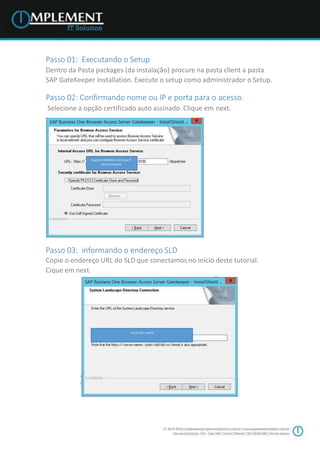Passo 01: Executando o Setup
Dentro da Pasta packages (da instalação) procure na pasta client a pasta
SAP GateKeeper Installation. Execute o setup como administrador o Setup.
Passo 02: Confirmando nome ou IP e porta para o acesso.
Selecione a opção certificado auto assinado. Clique em next.
Passo 03: informando o endereço SLD
Copie o endereço URL do SLD que conectamos no início deste tutorial.
Cique em next.
Aqui será exibido o nome ou IP
da suamaquina
Url do SLD +porta
 