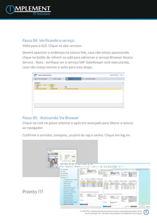 Passo 04: Verificando o serviço.
Volte para o SLD. Clique na aba services.
Deverá aparecer o endereço na coluna link, caso não esteja aparecendo
clique no botão de refresh ou add para adicionar o serviço Browser Access
Service . Nota : verifique ser o serviço SAP GateKeeper está executando,
caso não esteja reinicie e volte para esta etapa.
Passo 05: Acessando Via Browser
Clique no Link no passo anterior e após em avançado para liberar o acesso
ao navegador.
Confirme o servidor, company ,usuário do sap e senha. Clique em log on.
Pronto !!!
 