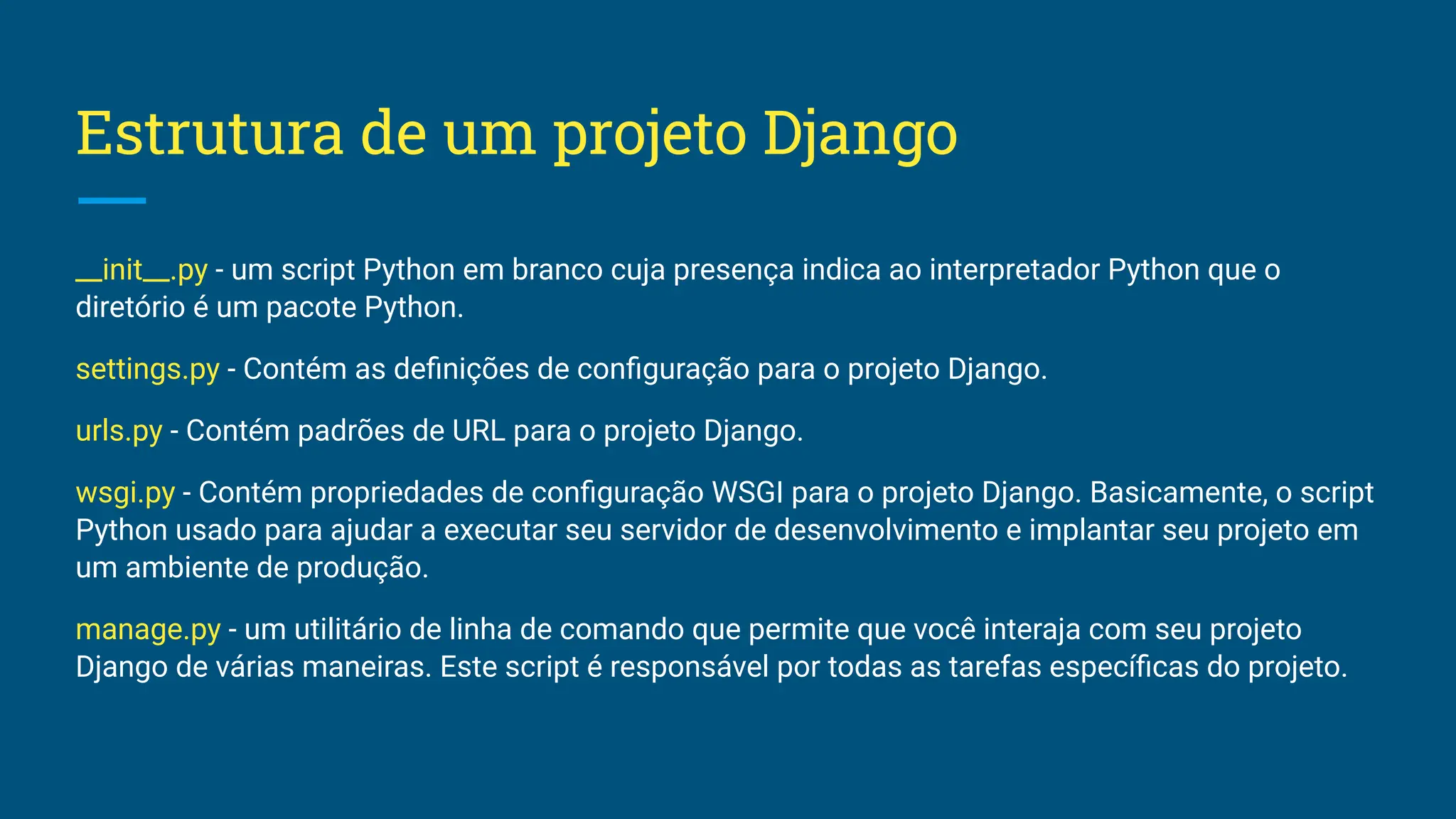 Estrutura de um projeto Django __init__.py - um script Python em branco cuja presença indica ao interpretador Python que o diretório é um pacote Python. settings.py - Contém as deﬁnições de conﬁguração para o projeto Django. urls.py - Contém padrões de URL para o projeto Django. wsgi.py - Contém propriedades de conﬁguração WSGI para o projeto Django. Basicamente, o script Python usado para ajudar a executar seu servidor de desenvolvimento e implantar seu projeto em um ambiente de produção. manage.py - um utilitário de linha de comando que permite que você interaja com seu projeto Django de várias maneiras. Este script é responsável por todas as tarefas especíﬁcas do projeto. 