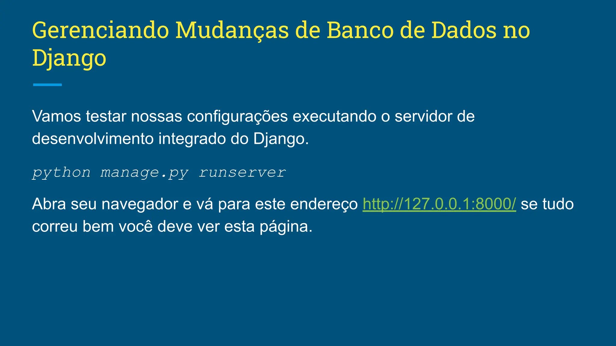 Gerenciando Mudanças de Banco de Dados no Django Vamos testar nossas configurações executando o servidor de desenvolvimento integrado do Django. python manage.py runserver Abra seu navegador e vá para este endereço http://127.0.0.1:8000/ se tudo correu bem você deve ver esta página. 