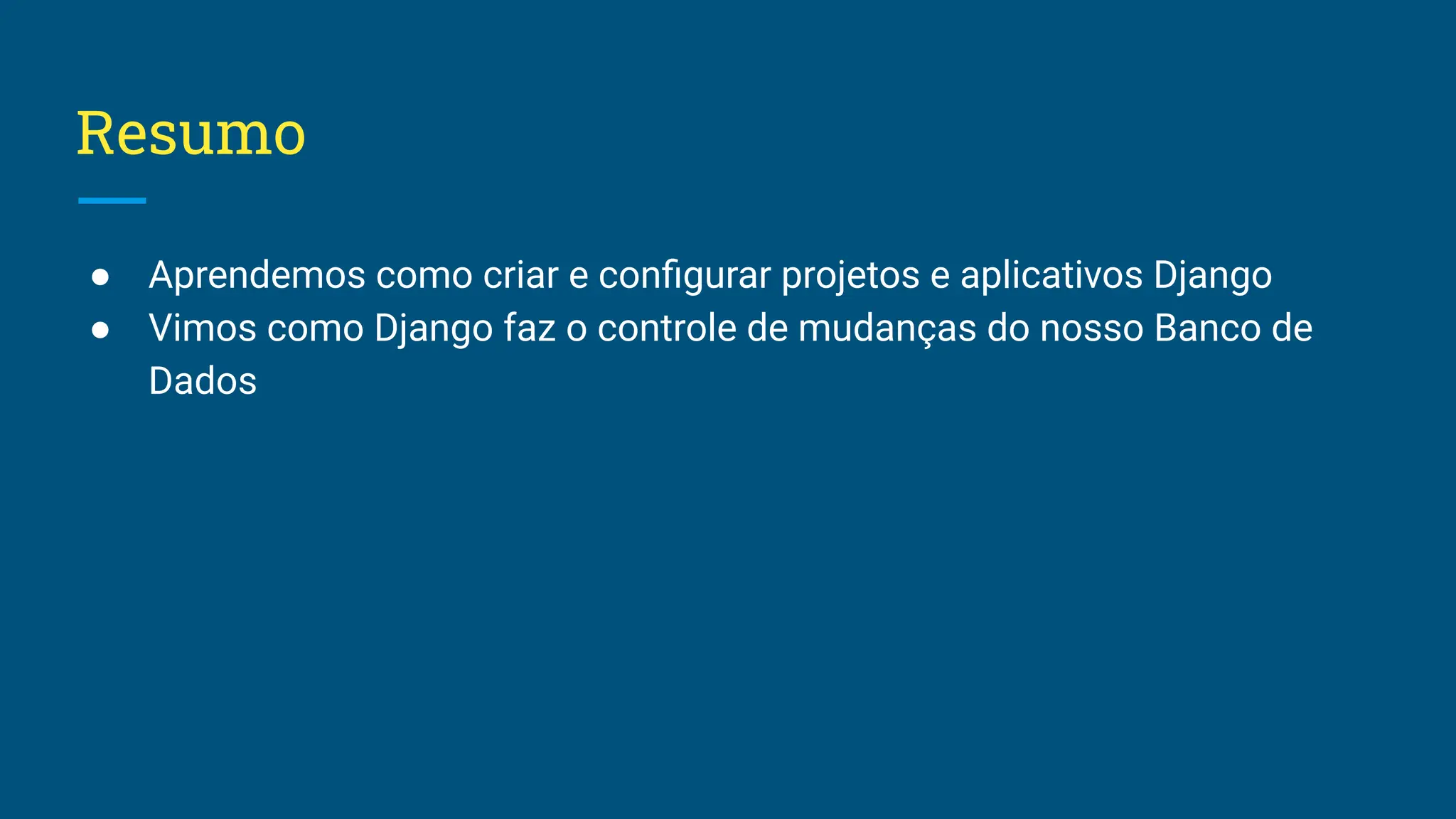 Resumo ● Aprendemos como criar e conﬁgurar projetos e aplicativos Django ● Vimos como Django faz o controle de mudanças do nosso Banco de Dados 