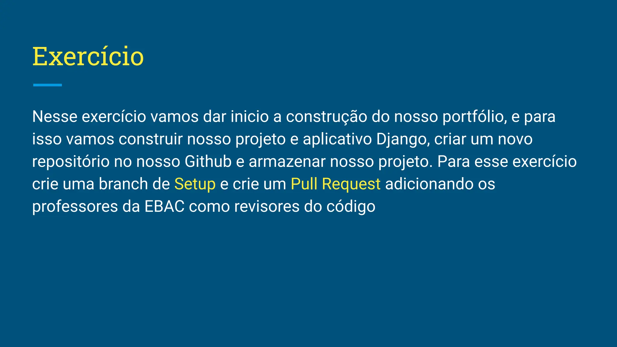 Exercício Nesse exercício vamos dar inicio a construção do nosso portfólio, e para isso vamos construir nosso projeto e aplicativo Django, criar um novo repositório no nosso Github e armazenar nosso projeto. Para esse exercício crie uma branch de Setup e crie um Pull Request adicionando os professores da EBAC como revisores do código 
