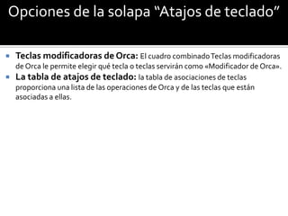 Opciones de la solapa “Atajos de teclado”

   Teclas modificadoras de Orca: El cuadro combinado Teclas modificadoras
  de Orca le permite elegir qué tecla o teclas servirán como «Modificador de Orca».
 La tabla de atajos de teclado: la tabla de asociaciones de teclas
  proporciona una lista de las operaciones de Orca y de las teclas que están
  asociadas a ellas.
 