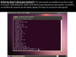 Echo by key? (¿Eco por teclas?): Por esta opción se establece que Orca haga
un eco por cada pulsación. Seleccione No N () para desactivar esta opción. Si usted (o
su nombre de usuario) son de tipear rápido, lo mejor es no activar esta opción.
 