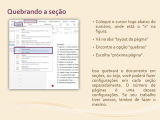 • Coloque o cursor logo abaixo do 
sumário, onde está o “x” na 
figura. 
• Vá na aba “layout da página” 
• Encontre a opção “quebras” 
• Escolha “próxima página”. 
Isso quebrará o documento em 
seções, ou seja, você poderá fazer 
configurações em cada seção 
separadamente. O número de 
páginas é uma dessas 
configurações. Se seu trabalho 
tiver anexos, lembre de fazer o 
mesmo. 
Quebrando a seção 
 