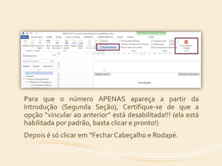 Para que o número APENAS apareça a partir da 
Introdução (Segunda Seção), Certifique-se de que a 
opção “vincular ao anterior” está desabilitada!!! (ela está 
habilitada por padrão, basta clicar e pronto!) 
Depois é só clicar em “Fechar Cabeçalho e Rodapé. 
 