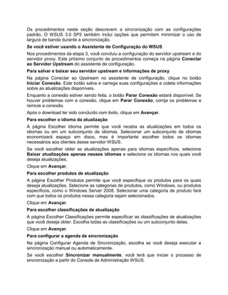 Os procedimentos neste seção descrevem a sincronização com as configurações
padrão. O WSUS 3.0 SP2 também inclui opções que permitem minimizar o uso de
largura de banda durante a sincronização.
Se você estiver usando o Assistente de Configuração do WSUS
Nos procedimentos da etapa 3, você concluiu a configuração do servidor upstream e do
servidor proxy. Este próximo conjunto de procedimentos começa na página Conectar
ao Servidor Upstream do assistente de configuração.
Para salvar e baixar seu servidor upstream e informações de proxy
Na página Conectar ao Upstream no assistente de configuração, clique no botão
Iniciar Conexão. Este botão salva e carrega suas configurações e coleta informações
sobre as atualizações disponíveis.
Enquanto a conexão estiver sendo feita, o botão Parar Conexão estará disponível. Se
houver problemas com a conexão, clique em Parar Conexão, corrija os problemas e
reinicie a conexão.
Após o download ter sido concluído com êxito, clique em Avançar.
Para escolher o idioma da atualização
A página Escolher Idioma permite que você receba as atualizações em todos os
idiomas ou em um subconjunto de idiomas. Selecionar um subconjunto de idiomas
economizará espaço em disco, mas é importante escolher todos os idiomas
necessários aos clientes desse servidor WSUS.
Se você escolher obter as atualizações apenas para idiomas específicos, selecione
Baixar atualizações apenas nesses idiomas e selecione os idiomas nos quais você
deseja atualizações.
Clique em Avançar.
Para escolher produtos de atualização
A página Escolher Produtos permite que você especifique os produtos para os quais
deseja atualizações. Selecione as categorias de produtos, como Windows, ou produtos
específicos, como o Windows Server 2008. Selecionar uma categoria de produto fará
com que todos os produtos nessa categoria sejam selecionados.
Clique em Avançar.
Para escolher classificações de atualização
A página Escolher Classificações permite especificar as classificações de atualizações
que você deseja obter. Escolha todas as classificações ou um subconjunto delas.
Clique em Avançar.
Para configurar a agenda de sincronização
Na página Configurar Agenda de Sincronização, escolha se você deseja executar a
sincronização manual ou automaticamente.
Se você escolher Sincronizar manualmente, você terá que iniciar o processo de
sincronização a partir do Console de Administração WSUS.
 