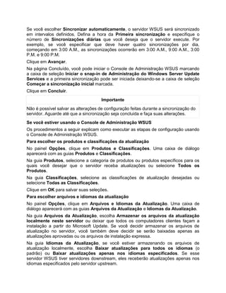 Se você escolher Sincronizar automaticamente, o servidor WSUS será sincronizado
em intervalos definidos. Defina a hora da Primeira sincronização e especifique o
número de Sincronizações diárias que você deseja que o servidor execute. Por
exemplo, se você especificar que deve haver quatro sincronizações por dia,
começando em 3:00 A.M., as sincronizações ocorrerão em 3:00 A.M., 9:00 A.M., 3:00
P.M. e 9:00 P.M.
Clique em Avançar.
Na página Concluído, você pode iniciar o Console de Administração WSUS marcando
a caixa de seleção Iniciar o snap-in de Administração do Windows Server Update
Services e a primeira sincronização pode ser iniciada deixando-se a caixa de seleção
Começar a sincronização inicial marcada.
Clique em Concluir.
Importante
Não é possível salvar as alterações de configuração feitas durante a sincronização do
servidor. Aguarde até que a sincronização seja concluida e faça suas alterações.
Se você estiver usando o Console de Administração WSUS
Os procedimentos a seguir explicam como executar as etapas de configuração usando
o Console de Administração WSUS.
Para escolher os produtos e classificações da atualização
No painel Opções, clique em Produtos e Classificações. Uma caixa de diálogo
aparecerá com as guias Produtos e Classificações.
Na guia Produtos, selecione a categoria de produtos ou produtos específicos para os
quais você desejar que o servidor receba atualizações ou selecione Todos os
Produtos.
Na guia Classificações, selecione as classificações de atualização desejadas ou
selecione Todas as Classificações.
Clique em OK para salvar suas seleções.
Para escolher arquivos e idiomas da atualização
No painel Opções, clique em Arquivos e Idiomas da Atualização. Uma caixa de
diálogo aparecerá com as guias Arquivos da Atualização e Idiomas da Atualização.
Na guia Arquivos da Atualização, escolha Armazenar os arquivos da atualização
localmente neste servidor ou deixar que todos os computadores clientes façam a
instalação a partir do Microsoft Update. Se você decidir armazenar os arquivos de
atualização no servidor, você também deve decidir se serão baixadas apenas as
atualizações aprovadas ou os arquivos de instalação expressa.
Na guia Idiomas da Atualização, se você estiver armazenando os arquivos de
atualização localmente, escolha Baixar atualizações para todos os idiomas (o
padrão) ou Baixar atualizações apenas nos idiomas especificados. Se esse
servidor WSUS tiver servidores downstream, eles receberão atualizações apenas nos
idiomas especificados pelo servidor upstream.
 