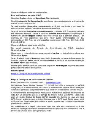 Clique em OK para salvar as configurações.
Para sincronizar o servidor WSUS
No painel Opções, clique em Agenda de Sincronização.
Na página Agenda de Sincronização, escolha se você deseja executar a sicronização
manual ou automaticamente.
Se você escolher Sincronizar manualmente, você terá que iniciar o processo de
sincronização a partir do Console de Administração WSUS.
Se você escolher Sincronizar automaticamente, o servidor WSUS será sincronizado
em intervalos definidos. Defina a hora da Primeira sincronização e especifique o
número de Sincronizações diárias que você deseja que o servidor execute. Por
exemplo, se você especificar que deve haver quatro sincronizações por dia,
começando em 3:00 A.M., as sincronizações ocorrerão em 3:00 A.M., 9:00 A.M., 3:00
P.M. e 9:00 P.M.
Clique em OK para salvar suas seleções.
No painel esquerdo do Console de Administração do WSUS, selecione
Sincronizações.
Clique com o botão direito ou passe ao painel Ações no lado direito e clique em
Sincronizar Agora.
Se você não vir o painel Ações do lado direito do console, na barra de ferramentas do
console, clique em Exibir, clique em Personalizar e verifique se a caixa de seleção
Painel de Ações está marcada.
Depois que a sincronização for concluída, clique em Atualizações no painel esquerdo
para exibir uma lista de atualizações.
Próxima etapa
Etapa 5: Configurar as atualizações de clientes.
Etapa 5: Configurar as atualizações de clientes
Este tópico ainda não foi avaliado como - Avalie este tópico
No Windows Server Update Services 3.0 (WSUS 3.0 SP2), a instalação do WSUS
configura o IIS automaticamente para distribuir a versão mais recente das Atualizações
Automátias para cada computador cliente que entre em contato com o servidor WSUS.
A melhor maneira de configurar as Atualizações Automáticas depende do ambiente de
rede. Em um ambiente que use o serviço de diretório Active Directory® , você pode
usar um objeto Diretiva de Grupo (GPO) baseado em domínio ou criar um novo
GPO.Em um ambiente sem o Active Directory, use o GPO local. Nesta etapa, você
configurará as Atualizações Automáticas e, então, apontará os computadores clientes
para o servidor WSUS.
Os procedimentos a seguir consideram que sua rede está executando o Active
Directory. Esses procedimentos também consideram que você está familiarizado com a
Diretiva de Grupo e a usa para gerenciar a rede.
 
