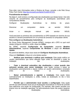 Para obter mais informações sobre a Diretiva de Grupo, consulte o site Web Group
Policy Tech Center (http://go.microsoft.com/fwlink/?LinkID=47375).
Procedimentos da etapa 5
Na etapa 4, você concluiu a configuração das atualizações que deseja baixar. Use este
conjunto de procedimentos para configurar as atualizaçoes automáticas para
computadores clientes.
Configurar Atualizações Automáticas na diretiva de grupo.
Direcionar um computador cliente ao servidor WSUS.
Iniciar a detecção manual pelo servidor WSUS.
Você executará os primeiros dois procedimentos no GPO baseado em domínio de sua
escolha e o terceiro procedimento em um prompt de comando no computador cliente.
Para configurar as Atualizações Automáticas
No Group Policy Management Console (GPMC), navegue até o GPO no qual você
deseja configurar o WSUS e, então, clique em Editar.
No GPMC, expanda Configuração do Computador, expanda Modelos
Administrativos, expanda Componentes do Windows e clique em Windows
Update.
No painel de detalhes, clique duas vezes em Configurar Atualizações Automáticas.
Clique em Habilitado e clique em uma destas opções:
• Notificar para download e notificar para instalação. Esta opção notifica um
usuário administrativo que tenha efetuado logon antes do download e antes da
instalação das atualizações.
• Fazer o download automático das atualizações e avisar quando elas
estiverem prontas para serem instaladas. essa opção começa a baixar as
atualizações automaticamente e depois notifica um usuário administrativo conectado
antes de instalar as atualizações.
• Baixar automaticamente e agendar a instalação. Esta opção baixa
automaticamente as instalações e, então, instala as atualizaçõs no dia e hora
especificados.
• Permitir que o administrador local escolha a configuração. Esta opção
permite que administrador local use as Atualizações Automáticas no Painel de Controle
para selecionar uma opção de configuração. Por exemplo, eles podem escolher sua
própria hora de instalação agendada. Os administradores locais não podem desativar
as Atualizações Automáticas.
 