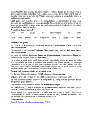 específicos.Há dois grupos de computadores padrão: Todos os Computadores e
Computadores Não Atribuídos. Por padrão, quando cada computador cliente faz um
contato inicial com o servidor do WSUS, o servidor adiciona o computador cliente a
cada um desses grupos.
Você pode criar quantos grupos de computadores personalizados precisar para
gerenciar as atualizações em sua organização. Recomendamos criar pelo menos um
grupo de computadores para testar as atualizações antes de implantá-las em outros
computadores da organização.
Procedimentos da etapa 6
Criar um grupo de computadores de teste.
Mova pela menos um computador para o grupo de teste.
Para criar um grupo
No Console de Administração do WSUS, expanda Computadores e selecione Todos
os Computadores.
Clique com o botão direito em Todos os Computadores e clique em Adicionar Grupo
de Computadores.
Na caixa de diálogo Adicionar Grupo de Computadores, especifique o Nome do
novo grupo de testes e clique em Adicionar.
No próximo procedimento, você designará um computador cliente ao grupo de teste.
Um computador de teste é qualquer computador que tenha software e hardware
consistente com a maioria dos computadores clientes na rede, ainda que não
designado para uma função crítica. Após testes bem-sucedidos, você poderá aprovar
as atualizações para computadores nos grupos de sua escolha.
Para atribuir um computador ao grupo de teste
No Console de Administração do WSUS, clique em Computadores.
Clique no grupo do computador que você deseja designar ao grupo de teste.
Na lista de computadores, selecione o computador ou computadores que você deseja
designar ao grupo de teste.
Clique com o botão direito do mouse em Alterar Associação.
Na caixa de diálogo Definir afiliação ao grupo de computadores, selecione o grupo
de teste criado anteriormente e, então, clique em OK.
Repita esses dois procedimentos, ou seja, crie um grupo e, então, designe os
computadores ao grupo para criar quantos grupos de computadores adicionais forem
necessários para gerenciar as atualizações em seu local.
Próxima etapa
Etapa 7: Aprovar e implantar atualizações WSUS.
 
