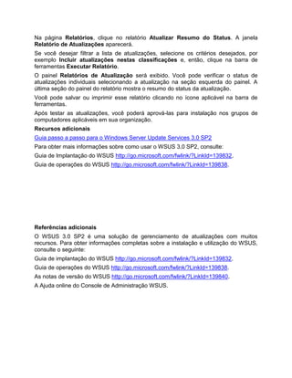 Na página Relatórios, clique no relatório Atualizar Resumo do Status. A janela
Relatório de Atualizações aparecerá.
Se você desejar filtrar a lista de atualizações, selecione os critérios desejados, por
exemplo Incluir atualizações nestas classificações e, então, clique na barra de
ferramentas Executar Relatório.
O painel Relatórios de Atualização será exibido. Você pode verificar o status de
atualizações individuais selecionando a atualização na seção esquerda do painel. A
última seção do painel do relatório mostra o resumo do status da atualização.
Você pode salvar ou imprimir esse relatório clicando no ícone aplicável na barra de
ferramentas.
Após testar as atualizações, você poderá aprová-las para instalação nos grupos de
computadores aplicáveis em sua organização.
Recursos adicionais
Guia passo a passo para o Windows Server Update Services 3.0 SP2
Para obter mais informações sobre como usar o WSUS 3.0 SP2, consulte:
Guia de Implantação do WSUS http://go.microsoft.com/fwlink/?LinkId=139832.
Guia de operações do WSUS http://go.microsoft.com/fwlink/?LinkId=139838.
Referências adicionais
O WSUS 3.0 SP2 é uma solução de gerenciamento de atualizações com muitos
recursos. Para obter informações completas sobre a instalação e utilização do WSUS,
consulte o seguinte:
Guia de implantação do WSUS http://go.microsoft.com/fwlink/?LinkId=139832.
Guia de operações do WSUS http://go.microsoft.com/fwlink/?LinkId=139838.
As notas de versão do WSUS http://go.microsoft.com/fwlink/?LinkId=139840.
A Ajuda online do Console de Administração WSUS.
 