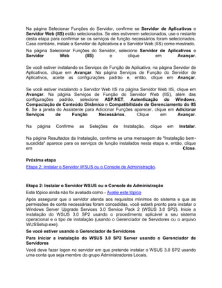 Na página Selecionar Funções do Servidor, confirme se Servidor de Aplicativos e
Servidor Web (IIS) estão selecionados. Se eles estiverem selecionados, use o restante
desta etapa para confirmar se os serviços de função necessários foram selecionados.
Caso contrário, instale o Servidor de Aplicativos e e Servidor Web (IIS) como mostrado.
Na página Selecionar Funções do Servidor, selecione Servidor de Aplicativos e
Servidor Web (IIS) e clique em Avançar.
Se você estiver instalando os Serviços de Função de Aplicativo, na página Servidor de
Aplicativos, clique em Avançar. Na página Serviços de Função do Servidor de
Aplicativos, aceite as configurações padrão e, então, clique em Avançar.
Se você estiver instalando o Servidor Web IIS na página Servidor Web IIS, clique em
Avançar. Na página Serviços de Função do Servidor Web (IIS), além das
configurações padrão, selecione ASP.NET, Autenticação do Windows,
Compactação de Conteúdo Dinâmico e Compatibilidade de Gerenciamento do IIS
6. Se a janela do Assistente para Adicionar Funções aparecer, clique em Adicionar
Serviços de Função Necessários. Clique em Avançar.
Na página Confirme as Seleções de Instalação, clique em Instalar.
Na página Resultados da Instalação, confirme se uma mensagem de "Instalação bem-
sucedida" aparece para os serviços de função instalados nesta etapa e, então, clique
em Close.
Próxima etapa
Etapa 2: Instalar o Servidor WSUS ou o Console de Administração.
Etapa 2: Instalar o Servidor WSUS ou o Console de Administração
Este tópico ainda não foi avaliado como - Avalie este tópico
Após assegurar que o servidor atenda aos requisitos mínimos do sistema e que as
permissões de conta necessárias foram concedidas, você estará pronto para instalar o
Windows Server Upgrade Services 3.0 Service Pack 2 (WSUS 3.0 SP2). Inicie a
instalação do WSUS 3.0 SP2 usando o procedimento aplicável a seu sistema
operacional e o tipo de instalação (usando o Gerenciador de Servidores ou o arquivo
WUSSetup.exe).
Se você estiver usando o Gerenciador de Servidores
Para iniciar a instalação do WSUS 3.0 SP2 Server usando o Gerenciador de
Servidores
Você deve fazer logon no servidor em que pretende instalar o WSUS 3.0 SP2 usando
uma conta que seja membro do grupo Administradores Locais.
 
