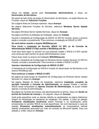 Clique em Iniciar, aponte para Ferramentas Administrativas e clique em
Gerenciador de Servidores.
No painel do lado direto da janela do Gerenciador de Servidores, na seção Resumo de
Funções, clique em Adicionar Funções.
Se a página Antes de Começar aparecer, clique Avançar.
Na página Selecioner Funções de Servidor, selecione Windows Server Update
Services.
Na página Windows Server Update Services, clique em Avançar.
Na página Confirme as Seleções de Instalação, clique em Instalar.
Quando o Assistente de Configuração do WSUS 3.0 SP2 for iniciado, ignore a próxima
seção e consulte o procedimento "Para continuar a instalação do WSUS 3.0 SP2".
Se você estiver usando o arquivo WUSSetup.exe
Para iniciar a instalação do Servidor WSUS 3.0 SP2 ou do Console de
Administração WSUS 3.0 Sp2 usando o WUSSetup.exe file
Você deve fazer logon no servidor em que pretende instalar o WSUS 3.0 SP2 usando
uma conta que seja membro do grupo Administradores Locais.
Clique duas vezes no arquivo de instalação WSUSSetup.exe.
Quando o Assistente de Configuração do Windows Server Update Services 3.0 SP2 for
iniciado, consulte o procedimento “Para continuar a instalar o WSUS 3.0 SP2”
Usando o Assistente de Configuração do WSUS 3.0 SP2
O Assistente de Configuração do WSUS é iniciado do Gerenciador de Servidores ou do
arquivo WUSSetup.exe.
Para continuar a instalar o WSUS 3.0 SP2
Na página de boas-vindas do Assistente de Configuração do Windows Server Update
Services 3.0, clique em Avançar.
Na página Seleção do Modo de Instalação, selecione Instalação completa do
servidor incluindo o Console de Administração, se desejar instalar o servidor
WSUS nesse computador ou Apenas Console de Administração, se quiser instalar
apenas o console de administração.
Na página do Contrato de Licença, leia atenciosamente os termos, clique em Aceito os
termos do Contrato de Licença e, em seguida, clique em Avançar.
Você pode especificar onde os clientes obterão as atualizações na página Selecionar
Origem da Atualização do assistente de instalação. Por padrão, a caixa de seleção
Armazenar atualizações localmente estará marcada e as atualizações serão
armazenadas no servidor WSUS no local especificado. Se você desmarcar a caixa de
seleção Armazenar atualizações automaticamente, os computadores clientes
obterão atualizações aprovadas por meio da conexão ao Microsoft Update. Faça sua
seleção e, então, clique em Avançar.
 
