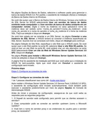 Na página Opções de Banco de Dados, selecione o software usado para gerenciar o
banco de dados WSUS 3.0. Por padrão, o assistente de instalação oferece a instalação
do Banco de Dados Interno do Windows.
Se você não quiser usar o Banco de Dados Interno do Windows, forneça uma instância
do SQL Server for WSUS selecionando Usar um servidor de banco de dados
existente neste computador ou Usar servidor de banco de dados existente em um
computador remoto. Digite o nome da instância na caixa aplicável.O nome da
instância deve ser exibido como <nome_do_servidor><nome_da_instância>, onde
nome_do_servidor é o nome do servidor e nome_da_instância é o nome da instância
SQL. Faça sua seleção e clique em Avançar.
Se você tiver optado por se conectar a um SQL Server, na página Conectar a uma
Instância do SQL Server, o WSUS tentará se conectar à instância especificada do
SQL Server. Quando tiver se conectado com êxito, clique em Avançar para continuar.
Na página Seleção de Site Web, especifique o site Web que o WSUS usará. Se você
quiser usar o site Web padrão na porta 80, selecione Usar o site Web IIS padrão. Se
você já tiver um site Web na porta 80, você poderá criar um site alternativo na porta
8520 selecionando Criar um site da Web do Windows Server Update Services 3.0
SP2. Clique em Avançar.
Na página Pronto para Instalar o Microsoft Windows Server Update Services 3.0,
revise as seleções e clique em Avançar.
A página final do assistente de instalação permitirá que você saiba que a instalação do
WSUS foi bem-sucedida. Após que você clicar em Concluir o assistente de
configuração será iniciado.
Próxima etapa
Etapa 3: Configurar as conexões de rede.
Etapa 3: Configurar as conexões de rede
1 de 1 pessoas classificaram isso como útil - Avalie este tópico
Após instalar o Windows Server Update Services 3.0 Service Pack 2 (WSUS 3.0 SP2),
o assistente de configuração será iniciado automaticamente. Você também pode
executar o assistente posteriormente por meio da página Opções do Console de
Administração WSUS.
Antes de iniciar o processo de configuração, assegure-se de que você saiba as
respostas para as seguintes perguntas:
1. O firewall do servidor está configurado para permitir que os clientes acessem o
servidor?
2. Esse computador pode se conectar ao servidor upstream (como o Microsoft
Update)?
3. Você tem o nome do servidor proxy e as credenciais do usuário para o servidor
proxy, se necessário?
 