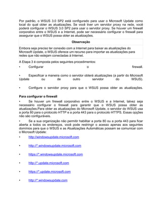Por padrão, o WSUS 3.0 SP2 está configurado para usar o Microsoft Update como
local do qual obter as atualizações. Se você tiver um servidor proxy na rede, você
poderá configurar o WSUS 3.0 SP2 para usar o servidor proxy. Se houver um firewall
corporativo entre o WSUS e a Internet, pode ser necessário configurar o firewall para
assegurar que o WSUS possa obter as atualizações.
Observação
Embora seja preciso ter conexão com a Internet para baixar as atualizações do
Microsoft Update, o WSUS oferece um recurso para importar as atualizações para
redes que não estejam conectadas à Internet.
A Etapa 3 é composta pelos seguintes procedimentos:
• Configurar o firewall.
• Especificar a maneira como o servidor obterá atualizações (a partir do Microsoft
Update ou de outro servidor do WSUS).
• Configure o servidor proxy para que o WSUS possa obter as atualizações.
Para configurar o firewall
• Se houver um firewall corporativo entre o WSUS e a Internet, talvez seja
necessário configurar o firewall para garantir que o WSUS possa obter as
atualizações.Para obter as atualizações do Microsoft Update, o servidor do WSUS usa
a porta 80 para o protocolo HTTP e a porta 443 para o protocolo HTTPS. Essas opções
não são configuráveis.
• Se a sua organização não permitir habilitar a porta 80 ou a porta 443 para ficar
aberta a todos os endereços, você pode restringir o acesso apenas aos seguintes
domínios para que o WSUS e as Atualizações Automáticas possam se comunicar com
o Microsoft Update:
• http://windowsupdate.microsoft.com
• http://*.windowsupdate.microsoft.com
• https://*.windowsupdate.microsoft.com
• http://*.update.microsoft.com
• https://*.update.microsoft.com
• http://*.windowsupdate.com
 
