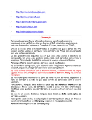 • http://download.windowsupdate.com
• http://download.microsoft.com
• http://*.download.windowsupdate.com
• http://wustat.windows.com
• http://ntservicepack.microsoft.com
Observação
As instruções para configurar o firewall destinam-se a um firewall corporativo
posicionado entre o WSUS e a Internet. Como o WSUS inicia todo o seu tráfego de
rede, não é necessário configurar o Firewall do Windows no servidor do WSUS.
Embora a conexão entre o Microsoft Update e o WSUS exija que as portas 80 e 443
estejam abertas, você pode configurar vários servidores do WSUS para sincronização
com uma porta personalizada.
Os dois procedimentos seguintes supõem que você esteja usando o assistente de
configuração. Em uma seção posterior desta etapa, você aprenderá como iniciar o
snap-in de Administração do WSUS e configurar o servidor pela página Opções.
Para especificar a maneira como o servidor obterá atualizações
No assistente de configuração, após inscrever-se no Programa de Aperfeiçoamento da
Microsoft, clique em Avançar para selecionar o servidor upstream.
Se você escolher sincronizar com o Microsoft Update, a conclusão será na página
Opções. Clique em Avançar ou selecione Especificar Servidor Proxy no painel de
navegação.
Se você optar pela sincronização a partir de outro servidor do WSUS, especifique o
nome do servidor e a porta na qual esse servidor se comunicará com o servidor
upstream.
Para usar SSL, marque a caixa de seleção Usar SSL ao sincronizar informações de
atualização. Nesse caso, os servidores usarão a porta 443 para sincronização.
(Certifique-se de que tanto esse servidor como o servidor upstream oferecem suporte a
SSL.)
Se esse for um servidor de réplica, marque a caixa de seleção Esta é uma réplica do
servidor upstream.
Neste ponto, você concluiu a configuração do servidor upstream. Clique em Avançar
ou selecione Especificar servidor proxy no painel de navegação esquerdo.
Para definir configurações do servidor proxy
 