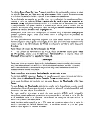 Na página Especificar Servidor Proxy do assistente de configuração, marque a caixa
de seleção Usar um servidor proxy ao sincronizar e digite o nome do servidor proxy
e o número da porta (porta 80 por padrão) nas caixas correspondentes.
Se você desejar se conectar ao servidor proxy com credenciais de usuário específicas,
marque a caixa de seleção Utilizar credenciais de usuário para se conectar ao
servidor proxy e digite o nome de usuário, o domínio e senha do usuário nas caixas
correspondentes. Se quiser habilitar a autenticação básica para o usuário que se
conectar ao servidor proxy, marque a caixa de seleção Permitir autenticação básica
(a senha é enviada em texto não criptografado).
Neste ponto, você concluiu a configuração do servidor proxy. Clique em Avançar para
passar à próxima página, onde você poderá iniciar a configuração do processo de
sincronização.
Os dois procedimentos seguintes supõem que você esteja usando o snap-in de
Administração do WSUS para configuração. Esses dois procedimentos mostram como
iniciar o snap-in de Administração do WSUS e configurar o servidor a partir da página
Opções.
Para iniciar o Console de Administração do WSUS
• No Console de Administração do WSUS, clique em Iniciar, aponte para Todos
os Programas, aponte para Ferramentas Administrativas e, depois, clique em
Microsoft Windows Server Update Services 3.0.
Observação
Para usar todos os recursos do console, efetue logon como um membro do grupo de
segurança Administradores WSUS ou Administradores Locais no servidor no qual o
WSUS está instalado. Os membros do grupo de segurança Relatores WSUS têm
acesso somente leitura ao console.
Para especificar uma origem da atualização e o servidor proxy
No console WSUS, clique em Opções no painel esquerdo sob o nome do servidor e,
então, clique em Atualizar Origem e Servidor Proxy no painel central.
Uma caixa de diálogo será exibida com as guias Origem da Atualização e Servidor
Proxy.
Na guia Origem da Atualização, selecione o local a partir do qual esse servidor obterá
atualizações. Se você optar por sincronizar a partir do Microsoft Update (o padrão), terá
terminado com esta página do assistente.
Se você escolher sincronizar a partir de outro servidor WSUS, será necessário
especificar a porta pela qual os servidor se comunicarão (o padrão é a porta 80). Se
você selecionar uma porta diferente, você deverá se assegurar de que ambos os
servidores possam usar essa porta.
Você também pode especificar se o SSL deve ser usado ao sincronizar a partir do
servidor upstream do WSUS. Nesse caso, os servidores usarão a porta 443 para
sincronização a partir do servidor upstream.
 