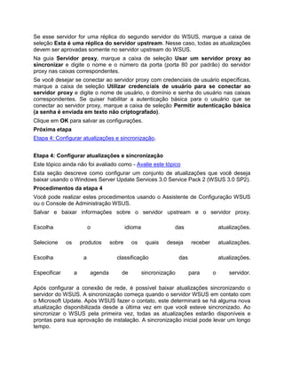 Se esse servidor for uma réplica do segundo servidor do WSUS, marque a caixa de
seleção Esta é uma réplica do servidor upstream. Nesse caso, todas as atualizações
devem ser aprovadas somente no servidor upstream do WSUS.
Na guia Servidor proxy, marque a caixa de seleção Usar um servidor proxy ao
sincronizar e digite o nome e o número da porta (porta 80 por padrão) do servidor
proxy nas caixas correspondentes.
Se você desejar se conectar ao servidor proxy com credenciais de usuário específicas,
marque a caixa de seleção Utilizar credenciais de usuário para se conectar ao
servidor proxy e digite o nome de usuário, o domínio e senha do usuário nas caixas
correspondentes. Se quiser habilitar a autenticação básica para o usuário que se
conectar ao servidor proxy, marque a caixa de seleção Permitir autenticação básica
(a senha é enviada em texto não criptografado).
Clique em OK para salvar as configurações.
Próxima etapa
Etapa 4: Configurar atualizações e sincronização.
Etapa 4: Configurar atualizações e sincronização
Este tópico ainda não foi avaliado como - Avalie este tópico
Esta seção descreve como configurar um conjunto de atualizações que você deseja
baixar usando o Windows Server Update Services 3.0 Service Pack 2 (WSUS 3.0 SP2).
Procedimentos da etapa 4
Você pode realizar estes procedimentos usando o Assistente de Configuração WSUS
ou o Console de Administração WSUS.
Salvar e baixar informações sobre o servidor upstream e o servidor proxy.
Escolha o idioma das atualizações.
Selecione os produtos sobre os quais deseja receber atualizações.
Escolha a classificação das atualizações.
Especificar a agenda de sincronização para o servidor.
Após configurar a conexão de rede, é possível baixar atualizações sincronizando o
servidor do WSUS. A sincronização começa quando o servidor WSUS em contato com
o Microsoft Update. Após WSUS fazer o contato, este determinará se há alguma nova
atualização disponibilizada desde a última vez em que você esteve sincronizado. Ao
sincronizar o WSUS pela primeira vez, todas as atualizações estarão disponíveis e
prontas para sua aprovação de instalação. A sincronização inicial pode levar um longo
tempo.
 