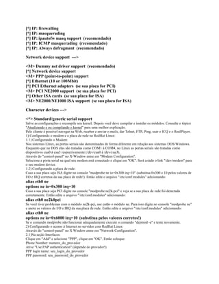 [*] IP: firewalling
[*] IP: masquerading
[*] IP: ipautofw masq support (recomendado)
[*] IP: ICMP masquerading (recomendado)
[*] IP: Always defragment (recomendado)

Network device support --->

<M> Dummy net driver support (recomendado)
[*] Network device support
<M> PPP (point-to-point) support
[*] Ethernet (10 or 100Mbit)
[*] PCI Ethernet adapters (se sua placa for PCI)
<M> PCI NE2000 support (se sua placa for PCI)
[*] Other ISA cards (se sua placa for ISA)
<M> NE2000/NE1000 ISA support (se sua placa for ISA)

Character devices --->

<*> Standard/generic serial support
Salve as configurações e recompile seu kernel. Depois você deve compilar e instalar os módulos. Consulte o tópico
"Atualizando e ou compilando o kernel" para uma melhor explicação.
Pelo cliente é possível navegar na Web, receber e enviar e-mails, dar Telnet, FTP, Ping, usar o ICQ e o RealPlayer.
1) Configurando o modem e a placa de rede no RedHat Linux:
1.1) Configurando o Modem:
Nos sistemas Linux, as portas seriais são denominadas de forma diferente em relação aos sistemas DOS/Windows.
Enquanto que no DOS elas são tratadas como COM1 à COM4, no Linux as portas seriais são tratadas como
dispositivos cua0 à cua3 respectivamente (/dev/cua0 à /dev/cua3).
Através do "control-panel" no X-Window entre em "Modem Configuration".
Selecione a porta serial na qual seu modem está conectado e clique em "OK". Será criado o link "/dev/modem" para
o seu modem device.
1.2) Configurando a placa de rede:
Caso a sua placa seja ISA digite no console "modprobe ne io=0x300 irq=10" (substitua 0x300 e 10 pelos valores de
I/O e IRQ corretos da sua placa de rede!). Então edite o arquivo "/etc/conf.modules" adicionando:
alias eth0 ne
options ne io=0x300 irq=10
Caso a sua placa seja PCI digite no console "modprobe ne2k-pci" e veja se a sua placa de rede foi detectada
corretamente. Então edite o arquivo "/etc/conf.modules" adicionando:
alias eth0 ne2k0pci
Se você tiver problemas com o módulo ne2k-pci, use então o módulo ne. Para isso digite no console "modprobe ne"
e anote os valores de I/O e IRQ da sua placa de rede. Então edite o arquivo "/etc/conf.modules" adicionando:
alias eth0 ne
options ne io=0x6000 irq=10 (substitua pelos valores corretos!)
Se o comando modprobe não funcionar adequadamente execute o comando "depmod -a" e tente novamente.
2) Configurando o acesso à Internet no servidor com RedHat Linux:
Através do "control-panel" no X Window entre em "Network Configuration".
2.1)Na seção Interfaces:
Clique em "Add" e selecione "PPP", clique em "OK". Então coloque:
Phone Number: numero_do_provedor
Ative "Use PAP authentication" (depende do provedor!)
PPP login name: seu_login_do_provedor
PPP password: seu_password_do_provedor
 
