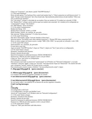 Clique em "Customize", será aberta a janela "Edit PPP Interface".
2.1.1)Na seção Hardware:
Deixe ativado apenas "Use hardware flow control and modem lines" e "Abort connection on well-known errors". A
opção "Escape control characters" deve ficar desativada. Opcionalmente poderá deixar ativado também "Allow any
user to (de)activate interface".
Em "Line speed:" coloque a velocidade de seu modem. Para um modem de 33.6 poderá ser colocado 115200.
Em "Modem Port:" coloque a porta serial no qual seu modem está conectado. Se o modem já foi configurado no
"control-panel" coloque "/dev/modem".
Em "PPP Options:" deixe em branco.
2.1.2) Na seção Communication:
Modem Init String: ATZ
Modem Dial Command: ATDT ou ATDP
Phone Number: número_do_telefone_do_provedor
Não selecione "Debug connection". E o resto fica em branco.
2.1.3) Na seção Networking:
Não deixe selecionada a opção "Activate interface at boot time".
Selecione apenas "Set default route when making connection" e "Restart PPP when connection fails".
Deixe os outros campos em branco exceto o campo "MRU (296-1500):" em que pode ser colocado o valor 1500.
2.1.4) Na seção PAP coloque:
Send username: seu_username_do_provedor
O resto deixe como está.
Agora na janela "Edit PPP Interface" clique em "Done" e depois em "Save" para salvar as configurações.
2.2) Na seção Names coloque:
Hostname: nomedoservidor.dominio
Domain: dominio.do.provedor
Search for hostnames in additional domains: DEIXE EM BRANCO
Nameservers: DNS.do.provedor (quantos existir e um por linha!)
Clique em "Save" para salvar as configurações.
2.3) Efetuando a conexão:
Para conectar ao provedor vá através do "control-panel" no X Window em "Network Configurator", e na seção
"Interfaces" selecione "ppp0" e clique em "Activate". Para desconectar clique em "Deactivate". Os usuários deverão
usar o programa "usernet" (dentro do X) para iniciar a conexão.
Para conectar pelo console vá para o diretório "/etc/sysconfig/network-scripts" e digite:
# ./ifup-ppp ifcfg-ppp0 & (para conectar)

# ./ifdown-ppp ifcfg-ppp0 & (para desconectar)
E os usuários irão utilizar os seguintes comandos no console:
# /usr/sbin/usernetctl ifcfg-ppp0 up (para conectar)

# /usr/sbin/usernetctl ifcfg-ppp0 down (para desconectar)
Se você quiser saber o seu endereço IP na Internet use um dos seguintes comandos:
# tail /var/log/messages
ou
# ifconfig
3) Configurando a rede local:
3.1) Configurando o servidor com RedHat Linux:
Através do "control-panel" no X Window entre em "Network Configuration".
3.1.1) Na seção Names coloque:
Hostname: nomedoservidor.dominio
Domain: dominio.do.provedor
Search for hostnames in additional domains: DEIXE EM BRANCO
Nameservers: DNS.do.provedor (quantos existir e um por linha!)
3.1.2) Na seção Hosts coloque:
Clique em "Add" para adicionar cada linha abaixo.
 