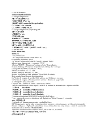 => /etc/HOSTNAME
nomedocliente.dominio
=> /etc/sysconfig/network
NETWORKING=yes
FORWARD_IPV4=no
HOSTNAME=nomedocliente.dominio
GATEWAYDEV=eth0
GATEWAY=192.168.1.1
=> /etc/sysconfig/network-scripts/ifcfg-eth0
DEVICE=eth0
USERCTL=yes
ONBOOT=yes
BOOTPROTO=none
BROADCAST=192.168.1.255
NETWORK=192.168.1.0
NETMASK=255.255.255.0
IPADDR=192.168.1.2 (ou 192.168.1.3 etc.)
=> /etc/host.conf
order hosts,bind
multi on
Tudo confirmado!!!
3.3) Configurando o cliente com Windows 95:
(Não entrarei em detalhes aqui!)
Em "Iniciar/Configurações/Painel de Controle" entre em "Rede".
Adicione a sua placa de rede e o protocolo TCP/IP.
Selecione "TCP/IP -> Placaderede" e clique no botão "Propriedades".
Na pasta "Endereço IP" selecione "Especificar um endereço IP:" e coloque:
Endereço IP: 192.168.1.2 (ou 192.168.1.3 etc.)
Máscara da sub-rede: 255.255.255.0
Na pasta "Gateway" adicione "192.168.1.1".
Na pasta "Configuração DNS" selecione "Ativar DNS". E coloque:
Host: nomedocliente Domínio: dominiodocliente
Em "Ordem de pesquisa do servidor DNS" adicione o(s) DNS de seu provedor.
Em "Ordem de pesquisa sufixo do domínio" adicione o domínio do seu provedor.
As outras pastas deixe como estão.
Clique em "OK" em todas as janelas e reinicialize o sistema.
Você pode opcionalmente criar o arquivo "HOSTS" no diretório do Windows com o seguinte conteúdo:
127.0.0.1   localhost
192.168.1.1 nomedoservidor.dominio
192.168.1.2 nomedocliente1.dominio
192.168.1.3 nomedocliente2.dominio
Veja o exemplo chamado HOSTS.SAM no diretório do Windows.
Teste a sua conexão com o servidor da sua rede digitanto em "Iniciar/Executar..." o comando:
ping 192.168.1.1
4) Ativando o IP Masquerade no servidor com RedHat Linux:
O IP Masquerade é o que faz todas as máquinas cliente acessarem a Internet quando o servidor estiver conectado.
Primeiro verifique se o "Ipfwadm" está instalado em seu sistema. Caso não esteja instale-o a partir do seu disco do
RedHat. Ele está no diretório "/RedHat/RPMS".
Agora você deverá executar os comandos abaixo, um de cada vez, no console:
echo "1" > /proc/sys/net/ipv4/ip_forward
/sbin/depmod -a
 