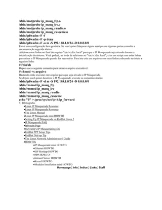 /sbin/modprobe ip_masq_ftp.o
/sbin/modprobe ip_masq_irc.o
/sbin/modprobe ip_masq_raudio.o
/sbin/modprobe ip_masq_cuseeme.o
/sbin/ipfwadm -F -f
/sbin/ipfwadm -F -p deny
/sbin/ipfwadm -F -a m -S 192.168.1.0/24 -D 0.0.0.0/0
Esta é uma configuração bem genérica. Se você quiser bloquear alguns serviços ou algumas portas consulte a
documentação sugerida abaixo.
Adicione estas linhas no final do arquivo "/etc/rc.d/rc.local" para que o IP Masquerade seja ativado durante a
inicialização do sistema. Você poderá, ao invés de adicionar no "/etc/rc.d/rc.local", criar um script com estas linhas
para ativar o IP Masquerade quando for necessário. Para isto crie um arquivo com estas linhas colocando no inicio a
seguinte linha:
#!/bin/sh
Depois use o seguinte comando para tornar o arquivo executável:
# chmod +x arquivo
Bastando então executar este arquivo para que seja ativado o IP Masquerade.
Se depois você quiser desativar o IP Masquerade, execute os comandos abaixo:
/sbin/ipfwadm -F -d m -S 192.168.1.0/24 -D 0.0.0.0/0
/sbin/rmmod ip_masq_ftp
/sbin/rmmod ip_masq_irc
/sbin/rmmod ip_masq_raudio
/sbin/rmmod ip_masq_cuseeme
echo "0" > /proc/sys/net/ipv4/ip_forward
5) Bibliografia:
    ·Linux IP Masquerade Resource
    ·Linux IP Masquerade Resource
    ·The Linux Manual
    ·Linux IP Masquerade mini HOWTO
    ·Setting Up IP Masquerade on RedHat Linux 5
    ·IP Masquerade FAQ
    ·Ipfwadm Page
    ·Indyramp's IP Masquerading site
    ·RedHat PPP Setup Tips
    ·RedHat Dial-up Tip
    ·The Linux Network Administrators' Guide
    ·HOWTOs
              ·IP Masquerade mini HOWTO
              ·Ethernet HOWTO
              ·ISP Hookup HOWTO
              ·PPP HOWTO
              ·Intranet Server HOWTO
              ·Kernel HOWTO
              ·Modules Installation mini HOWTO
                                    Homepage ¦ Info ¦ Índice ¦ Links ¦ Staff
 