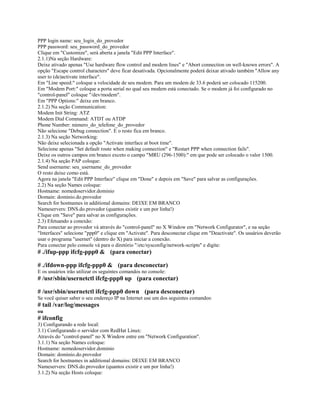 PPP login name: seu_login_do_provedor
PPP password: seu_password_do_provedor
Clique em "Customize", será aberta a janela "Edit PPP Interface".
2.1.1)Na seção Hardware:
Deixe ativado apenas "Use hardware flow control and modem lines" e "Abort connection on well-known errors". A
opção "Escape control characters" deve ficar desativada. Opcionalmente poderá deixar ativado também "Allow any
user to (de)activate interface".
Em "Line speed:" coloque a velocidade de seu modem. Para um modem de 33.6 poderá ser colocado 115200.
Em "Modem Port:" coloque a porta serial no qual seu modem está conectado. Se o modem já foi configurado no
"control-panel" coloque "/dev/modem".
Em "PPP Options:" deixe em branco.
2.1.2) Na seção Communication:
Modem Init String: ATZ
Modem Dial Command: ATDT ou ATDP
Phone Number: número_do_telefone_do_provedor
Não selecione "Debug connection". E o resto fica em branco.
2.1.3) Na seção Networking:
Não deixe selecionada a opção "Activate interface at boot time".
Selecione apenas "Set default route when making connection" e "Restart PPP when connection fails".
Deixe os outros campos em branco exceto o campo "MRU (296-1500):" em que pode ser colocado o valor 1500.
2.1.4) Na seção PAP coloque:
Send username: seu_username_do_provedor
O resto deixe como está.
Agora na janela "Edit PPP Interface" clique em "Done" e depois em "Save" para salvar as configurações.
2.2) Na seção Names coloque:
Hostname: nomedoservidor.dominio
Domain: dominio.do.provedor
Search for hostnames in additional domains: DEIXE EM BRANCO
Nameservers: DNS.do.provedor (quantos existir e um por linha!)
Clique em "Save" para salvar as configurações.
2.3) Efetuando a conexão:
Para conectar ao provedor vá através do "control-panel" no X Window em "Network Configurator", e na seção
"Interfaces" selecione "ppp0" e clique em "Activate". Para desconectar clique em "Deactivate". Os usuários deverão
usar o programa "usernet" (dentro do X) para iniciar a conexão.
Para conectar pelo console vá para o diretório "/etc/sysconfig/network-scripts" e digite:
# ./ifup-ppp ifcfg-ppp0 & (para conectar)
# ./ifdown-ppp ifcfg-ppp0 & (para desconectar)
E os usuários irão utilizar os seguintes comandos no console:
# /usr/sbin/usernetctl ifcfg-ppp0 up (para conectar)
# /usr/sbin/usernetctl ifcfg-ppp0 down (para desconectar)
Se você quiser saber o seu endereço IP na Internet use um dos seguintes comandos:
# tail /var/log/messages
ou
# ifconfig
3) Configurando a rede local:
3.1) Configurando o servidor com RedHat Linux:
Através do "control-panel" no X Window entre em "Network Configuration".
3.1.1) Na seção Names coloque:
Hostname: nomedoservidor.dominio
Domain: dominio.do.provedor
Search for hostnames in additional domains: DEIXE EM BRANCO
Nameservers: DNS.do.provedor (quantos existir e um por linha!)
3.1.2) Na seção Hosts coloque:
 