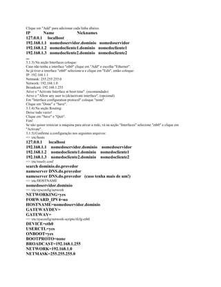 Clique em "Add" para adicionar cada linha abaixo.
IP Name Nicknames
127.0.0.1 localhost
192.168.1.1 nomedoservidor.dominio nomedoservidor
192.168.1.2 nomedocliente1.dominio nomedocliente1
192.168.1.3 nomedocliente2.dominio nomedocliente2
...
3.1.3) Na seção Interfaces coloque:
Caso não tenha a interface "eth0" clique em "Add" e escolha "Ethernet".
Se já tiver a interface "eth0" selecione-a e clique em "Edit", então coloque:
IP: 192.168.1.1
Netmask: 255.255.255.0
Network: 192.168.1.0
Broadcast: 192.168.1.255
Ative o "Activate Interface at boot time". (recomendado)
Ative o "Allow any user to (de)activate interface". (opcional)
Em "Interface configuration protocol" coloque "none".
Clique em "Done" e "Save".
3.1.4) Na seção Routing:
Deixe tudo vazio!
Clique em "Save" e "Quit".
Fim!
Se não quiser reiniciar a máquina para ativar a rede, vá na seção "Interfaces" selecione "eth0" e clique em
"Activate".
3.1.5) Confirme a configuração nos seguintes arquivos:
=> /etc/hosts
127.0.0.1 localhost
192.168.1.1 nomedoservidor.dominio nomedoservidor
192.168.1.2 nomedocliente1.dominio nomedocliente1
192.168.1.3 nomedocliente2.dominio nomedocliente2
=> /etc/resolv.conf
search dominio.do.provedor
nameserver DNS.do.provedor
nameserver DNS.do.provedor (caso tenha mais de um!)
=> /etc/HOSTNAME
nomedoservidor.dominio
=> /etc/sysconfig/network
NETWORKING=yes
FORWARD_IPV4=no
HOSTNAME=nomedoservidor.dominio
GATEWAYDEV=
GATEWAY=
=> /etc/sysconfig/network-scripts/ifcfg-eth0
DEVICE=eth0
USERCTL=yes
ONBOOT=yes
BOOTPROTO=none
BROADCAST=192.168.1.255
NETWORK=192.168.1.0
NETMASK=255.255.255.0
 