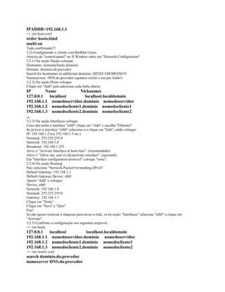 IPADDR=192.168.1.1
=> /etc/host.conf
order hosts,bind
multi on
Tudo confirmado!!!
3.2) Configurando o cliente com RedHat Linux:
Através do "control-panel" no X Window entre em "Network Configuration".
3.2.1) Na seção Names coloque:
Hostname: nomedocliente.dominio
Domain: dominio.do.provedor
Search for hostnames in additional domains: DEIXE EM BRANCO
Nameservers: DNS.do.provedor (quantos existir e um por linha!)
3.2.2) Na seção Hosts coloque:
Clique em "Add" para adicionar cada linha abaixo.
IP Name Nicknames
127.0.0.1 localhost localhost.localdomain
192.168.1.1 nomedoservidor.dominio nomedoservidor
192.168.1.2 nomedocliente1.dominio nomedocliente1
192.168.1.3 nomedocliente2.dominio nomedocliente2
...
3.2.3) Na seção Interfaces coloque:
Caso não tenha a interface "eth0" clique em "Add" e escolha "Ethernet".
Se já tiver a interface "eth0" selecione-a e clique em "Edit", então coloque:
IP: 192.168.1.2 (ou 192.168.1.3 etc.)
Netmask: 255.255.255.0
Network: 192.168.1.0
Broadcast: 192.168.1.255
Ative o "Activate Interface at boot time". (recomendado)
Ative o "Allow any user to (de)activate interface". (opcional)
Em "Interface configuration protocol" coloque "none".
3.2.4) Na seção Routing:
Nao selecione "Network Packet Forwarding (IPv4)".
Default Gateway: 192.168.1.1
Default Gateway Device: eth0
Aperte "Add" e coloque:
Device: eth0
Network: 192.168.1.0
Netmask: 255.255.255.0
Gateway: 192.168.1.1
Clique em "Done".
Clique em "Save" e "Quit".
Fim!
Se não quiser reiniciar a máquina para ativar a rede, vá na seção "Interfaces" selecione "eth0" e clique em
"Activate".
3.2.5) Confirme a configuração nos seguintes arquivos:
=> /etc/hosts
127.0.0.1 localhost localhost.localdomain
192.168.1.1 nomedoservidor.dominio nomedoservidor
192.168.1.2 nomedocliente1.dominio nomedocliente1
192.168.1.3 nomedocliente2.dominio nomedocliente2
=> /etc/resolv.conf
search dominio.do.provedor
nameserver DNS.do.provedor
 