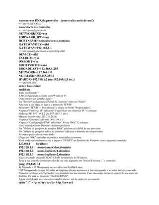 nameserver DNS.do.provedor (caso tenha mais de um!)
=> /etc/HOSTNAME
nomedocliente.dominio
=> /etc/sysconfig/network
NETWORKING=yes
FORWARD_IPV4=no
HOSTNAME=nomedocliente.dominio
GATEWAYDEV=eth0
GATEWAY=192.168.1.1
=> /etc/sysconfig/network-scripts/ifcfg-eth0
DEVICE=eth0
USERCTL=yes
ONBOOT=yes
BOOTPROTO=none
BROADCAST=192.168.1.255
NETWORK=192.168.1.0
NETMASK=255.255.255.0
IPADDR=192.168.1.2 (ou 192.168.1.3 etc.)
=> /etc/host.conf
order hosts,bind
multi on
Tudo confirmado!!!
3.3) Configurando o cliente com Windows 95:
(Não entrarei em detalhes aqui!)
Em "Iniciar/Configurações/Painel de Controle" entre em "Rede".
Adicione a sua placa de rede e o protocolo TCP/IP.
Selecione "TCP/IP -> Placaderede" e clique no botão "Propriedades".
Na pasta "Endereço IP" selecione "Especificar um endereço IP:" e coloque:
Endereço IP: 192.168.1.2 (ou 192.168.1.3 etc.)
Máscara da sub-rede: 255.255.255.0
Na pasta "Gateway" adicione "192.168.1.1".
Na pasta "Configuração DNS" selecione "Ativar DNS". E coloque:
Host: nomedocliente Domínio: dominiodocliente
Em "Ordem de pesquisa do servidor DNS" adicione o(s) DNS de seu provedor.
Em "Ordem de pesquisa sufixo do domínio" adicione o domínio do seu provedor.
As outras pastas deixe como estão.
Clique em "OK" em todas as janelas e reinicialize o sistema.
Você pode opcionalmente criar o arquivo "HOSTS" no diretório do Windows com o seguinte conteúdo:
127.0.0.1 localhost
192.168.1.1 nomedoservidor.dominio
192.168.1.2 nomedocliente1.dominio
192.168.1.3 nomedocliente2.dominio
Veja o exemplo chamado HOSTS.SAM no diretório do Windows.
Teste a sua conexão com o servidor da sua rede digitanto em "Iniciar/Executar..." o comando:
ping 192.168.1.1
4) Ativando o IP Masquerade no servidor com RedHat Linux:
O IP Masquerade é o que faz todas as máquinas cliente acessarem a Internet quando o servidor estiver conectado.
Primeiro verifique se o "Ipfwadm" está instalado em seu sistema. Caso não esteja instale-o a partir do seu disco do
RedHat. Ele está no diretório "/RedHat/RPMS".
Agora você deverá executar os comandos abaixo, um de cada vez, no console:
echo "1" > /proc/sys/net/ipv4/ip_forward
 
